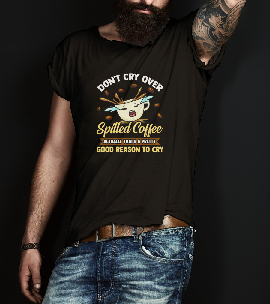 Don't Cry Over Spilled Coffee Actually That's A Pretty Good Reason To Cry T-Shirt