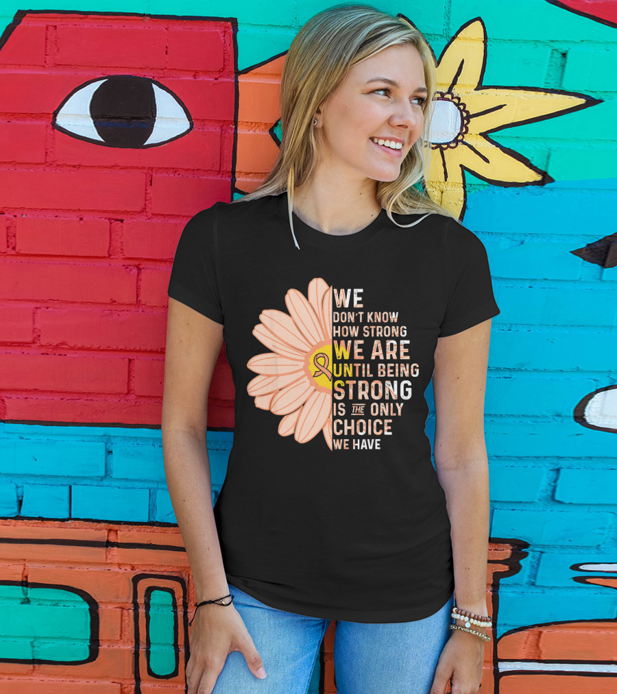 Endometrial Cancer Awareness We Don't Know How Strong We Are Until Being Strong Is The Only Choice We Have T-Shirt